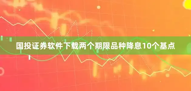 国投证券软件下载两个期限品种降息10个基点