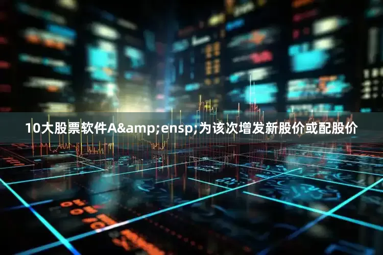 10大股票软件A&ensp;为该次增发新股价或配股价
