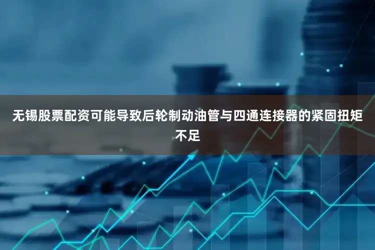 无锡股票配资可能导致后轮制动油管与四通连接器的紧固扭矩不足